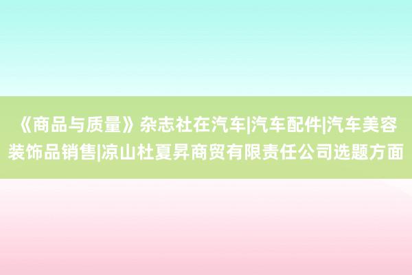 《商品与质量》杂志社在汽车|汽车配件|汽车美容装饰品销售|凉山杜夏昇商贸有限责任公司选题方面